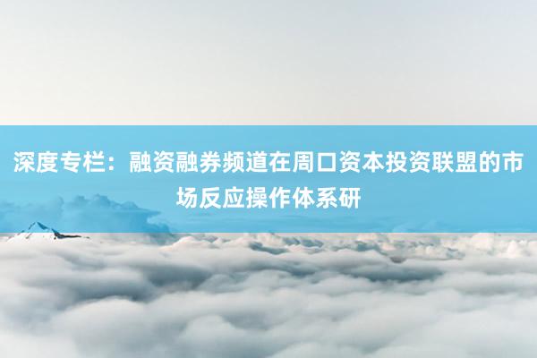 深度专栏：融资融券频道在周口资本投资联盟的市场反应操作体系研