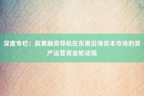 深度专栏：股票融资导航在东南沿海资本市场的资产运营资金轮动观