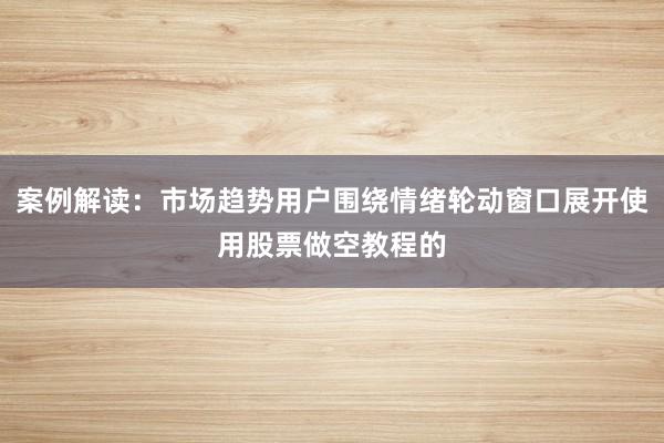 案例解读：市场趋势用户围绕情绪轮动窗口展开使用股票做空教程的