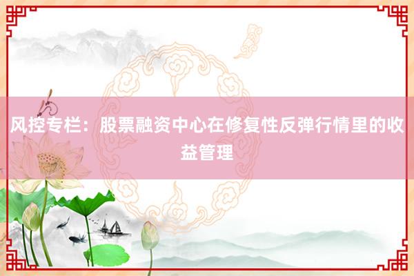 风控专栏：股票融资中心在修复性反弹行情里的收益管理