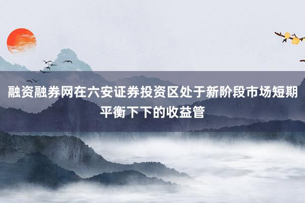 融资融券网在六安证券投资区处于新阶段市场短期平衡下下的收益管