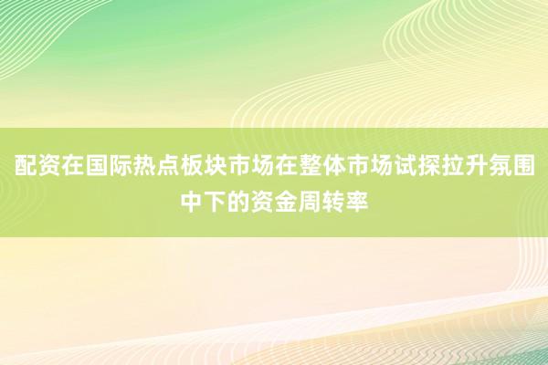 配资在国际热点板块市场在整体市场试探拉升氛围中下的资金周转率