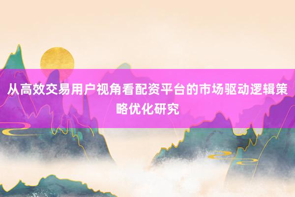 从高效交易用户视角看配资平台的市场驱动逻辑策略优化研究