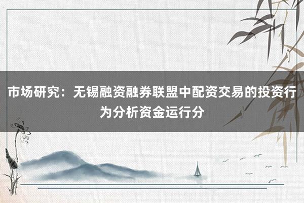 市场研究：无锡融资融券联盟中配资交易的投资行为分析资金运行分