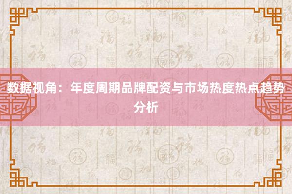数据视角：年度周期品牌配资与市场热度热点趋势分析
