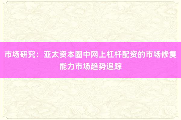市场研究：亚太资本圈中网上杠杆配资的市场修复能力市场趋势追踪