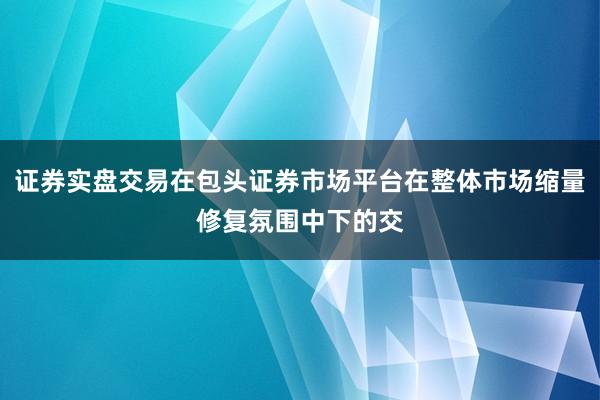 证券实盘交易在包头证券市场平台在整体市场缩量修复氛围中下的交