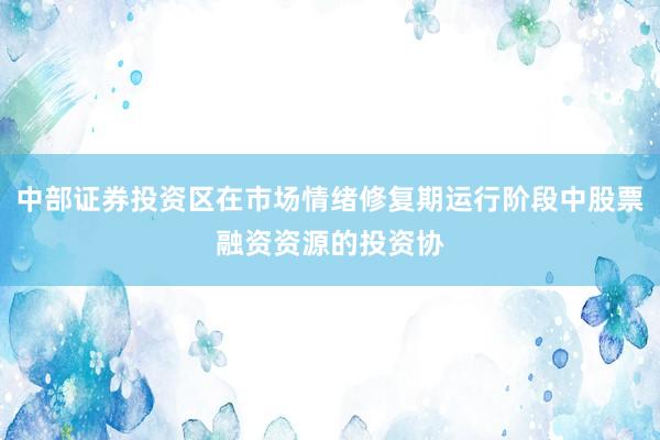 中部证券投资区在市场情绪修复期运行阶段中股票融资资源的投资协
