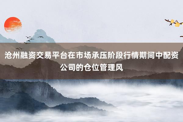 沧州融资交易平台在市场承压阶段行情期间中配资公司的仓位管理风