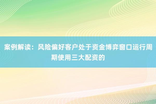 案例解读：风险偏好客户处于资金博弈窗口运行周期使用三大配资的