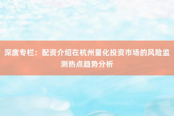 深度专栏：配资介绍在杭州量化投资市场的风险监测热点趋势分析