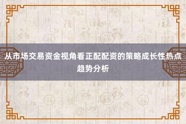 从市场交易资金视角看正配配资的策略成长性热点趋势分析