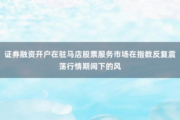 证券融资开户在驻马店股票服务市场在指数反复震荡行情期间下的风