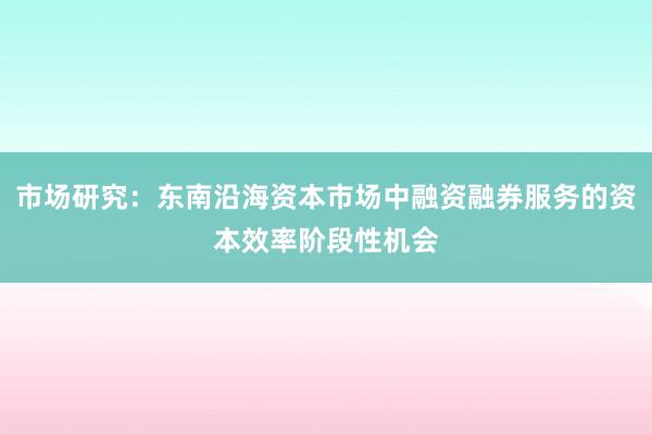 市场研究：东南沿海资本市场中融资融券服务的资本效率阶段性机会