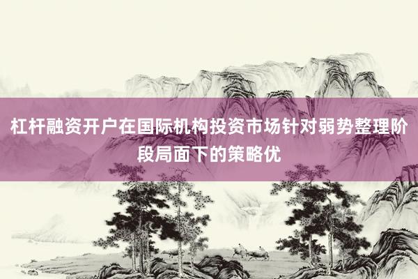 杠杆融资开户在国际机构投资市场针对弱势整理阶段局面下的策略优