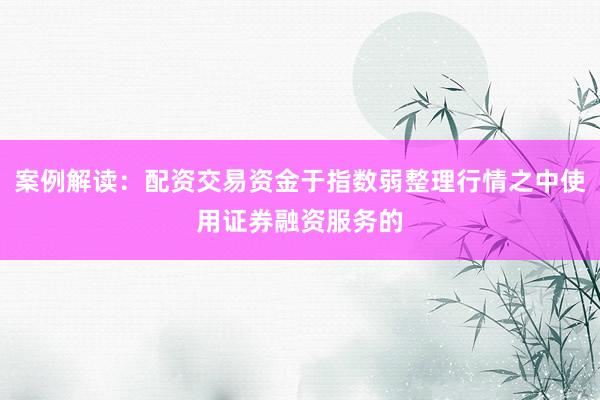 案例解读：配资交易资金于指数弱整理行情之中使用证券融资服务的