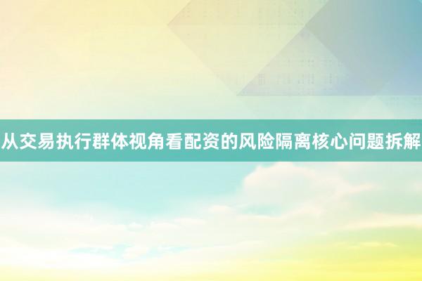 从交易执行群体视角看配资的风险隔离核心问题拆解