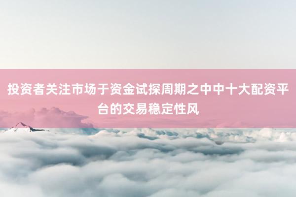投资者关注市场于资金试探周期之中中十大配资平台的交易稳定性风