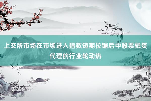 上交所市场在市场进入指数短期拉锯后中股票融资代理的行业轮动热