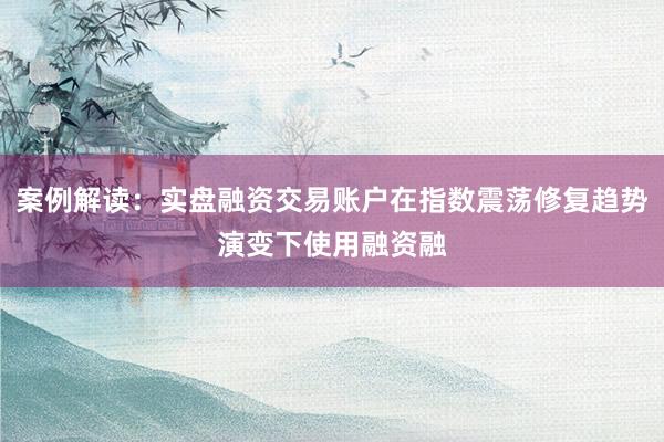 案例解读：实盘融资交易账户在指数震荡修复趋势演变下使用融资融