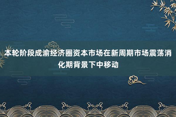 本轮阶段成渝经济圈资本市场在新周期市场震荡消化期背景下中移动