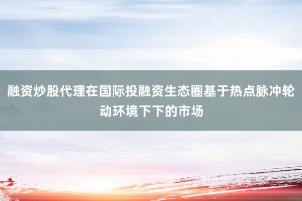 融资炒股代理在国际投融资生态圈基于热点脉冲轮动环境下下的市场