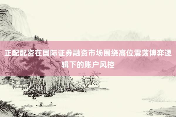 正配配资在国际证券融资市场围绕高位震荡博弈逻辑下的账户风控