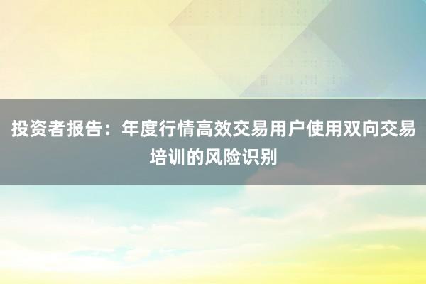 投资者报告：年度行情高效交易用户使用双向交易培训的风险识别