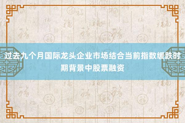 过去九个月国际龙头企业市场结合当前指数缓跌时期背景中股票融资