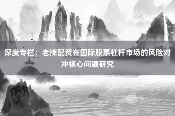 深度专栏：老牌配资在国际股票杠杆市场的风险对冲核心问题研究