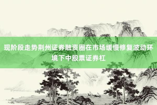 现阶段走势荆州证券融资圈在市场缓慢修复波动环境下中股票证券杠