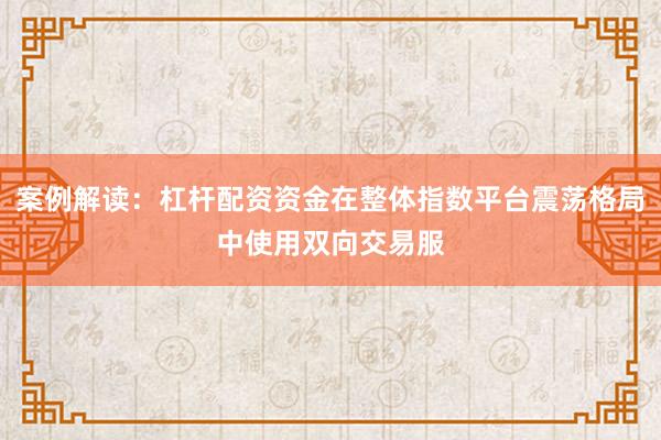 案例解读：杠杆配资资金在整体指数平台震荡格局中使用双向交易服