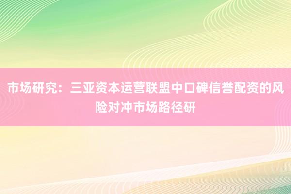 市场研究：三亚资本运营联盟中口碑信誉配资的风险对冲市场路径研