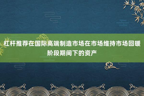 杠杆推荐在国际高端制造市场在市场维持市场回暖阶段期间下的资产