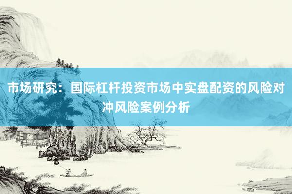 市场研究：国际杠杆投资市场中实盘配资的风险对冲风险案例分析