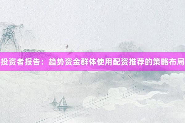 投资者报告：趋势资金群体使用配资推荐的策略布局