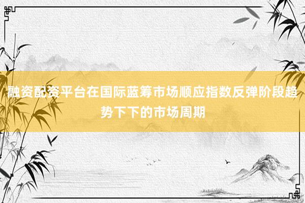 融资配资平台在国际蓝筹市场顺应指数反弹阶段趋势下下的市场周期