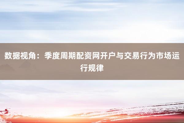 数据视角：季度周期配资网开户与交易行为市场运行规律