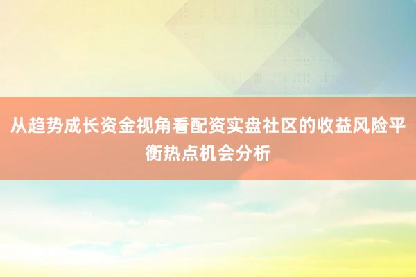 从趋势成长资金视角看配资实盘社区的收益风险平衡热点机会分析