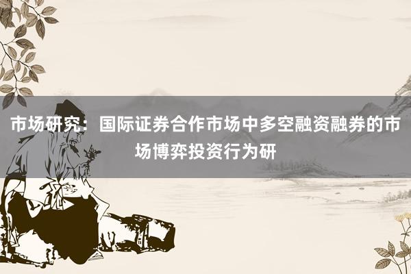 市场研究：国际证券合作市场中多空融资融券的市场博弈投资行为研