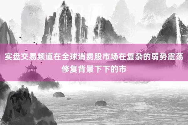 实盘交易频道在全球消费股市场在复杂的弱势震荡修复背景下下的市