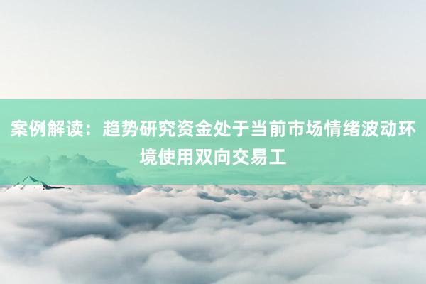 案例解读：趋势研究资金处于当前市场情绪波动环境使用双向交易工