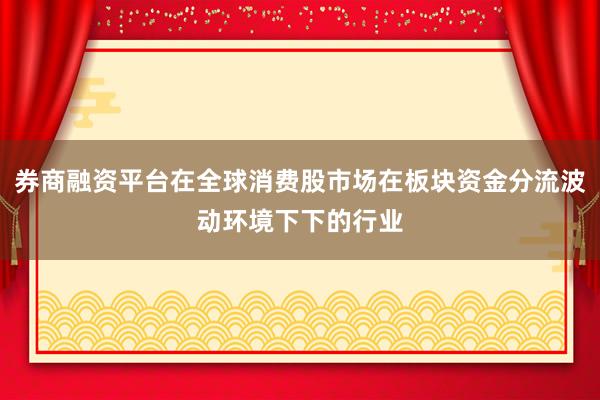 券商融资平台在全球消费股市场在板块资金分流波动环境下下的行业