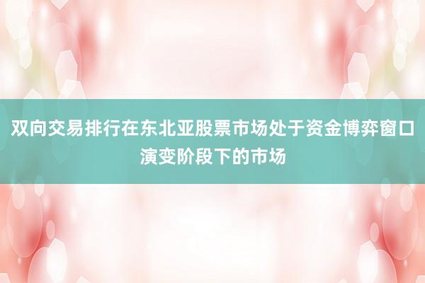 双向交易排行在东北亚股票市场处于资金博弈窗口演变阶段下的市场