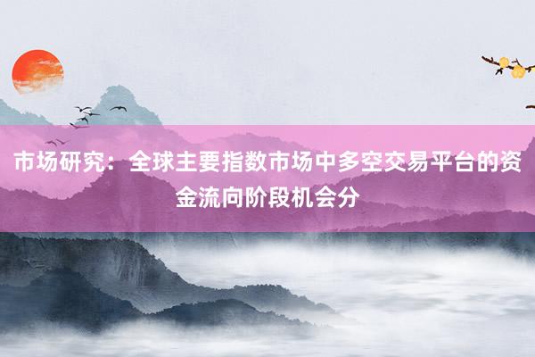市场研究：全球主要指数市场中多空交易平台的资金流向阶段机会分