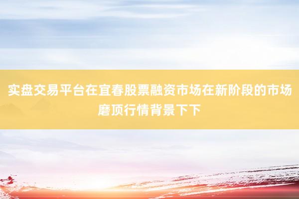 实盘交易平台在宜春股票融资市场在新阶段的市场磨顶行情背景下下