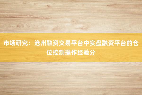 市场研究：沧州融资交易平台中实盘融资平台的仓位控制操作经验分