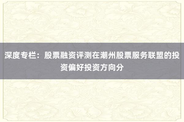 深度专栏：股票融资评测在潮州股票服务联盟的投资偏好投资方向分