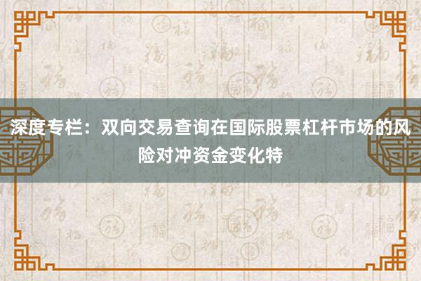 深度专栏：双向交易查询在国际股票杠杆市场的风险对冲资金变化特