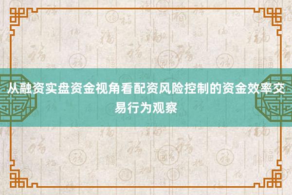 从融资实盘资金视角看配资风险控制的资金效率交易行为观察